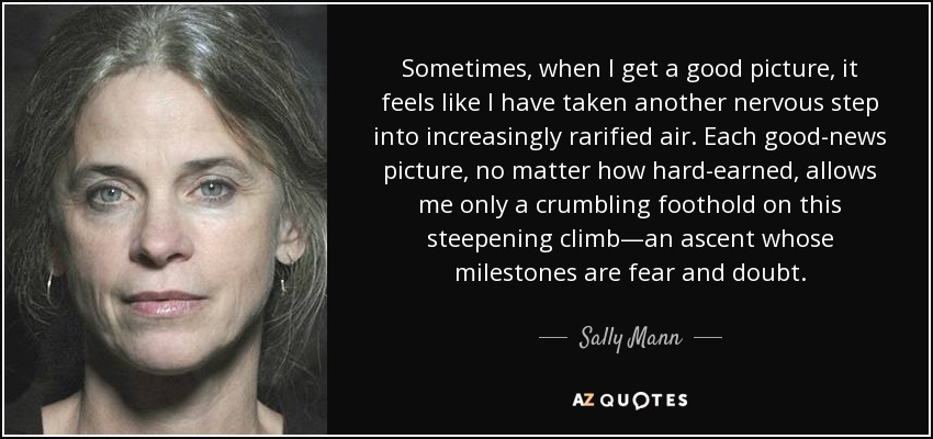 Sometimes, when I get a good picture, it feels like I have taken another nervous step into increasingly rarified air. Each good-news picture, no matter how hard-earned, allows me only a crumbling foothold on this steepening climb—an ascent whose milestones are fear and doubt. - Sally Mann