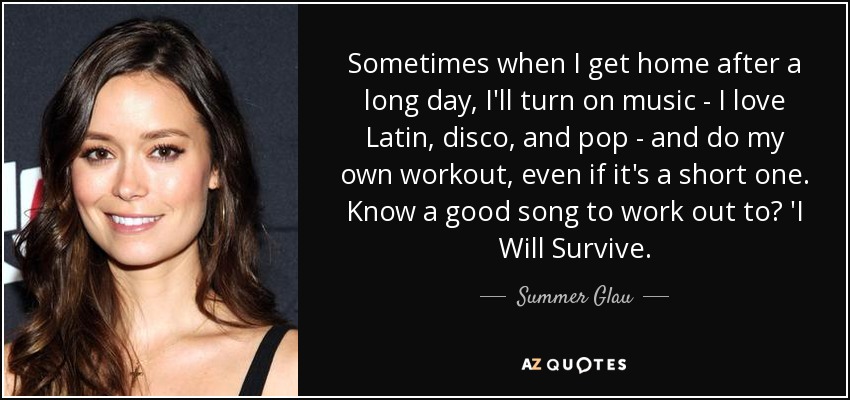 Sometimes when I get home after a long day, I'll turn on music - I love Latin, disco, and pop - and do my own workout, even if it's a short one. Know a good song to work out to? 'I Will Survive. - Summer Glau