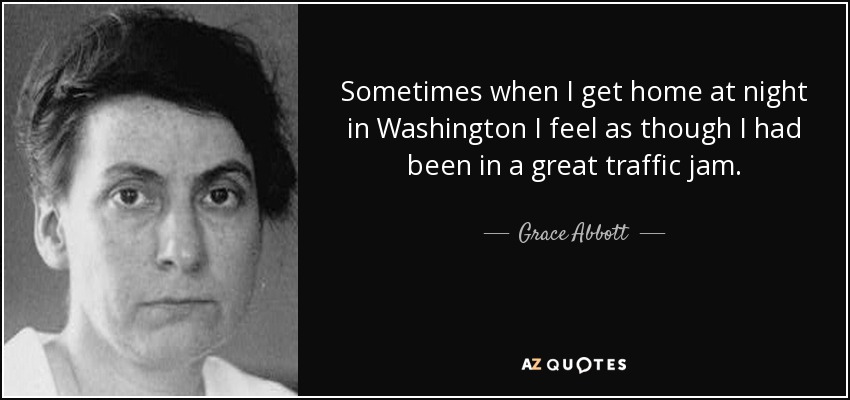 Sometimes when I get home at night in Washington I feel as though I had been in a great traffic jam. - Grace Abbott