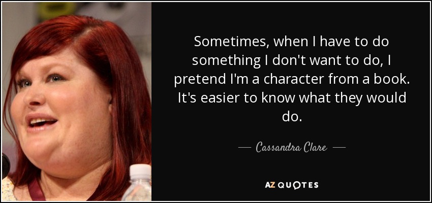Sometimes, when I have to do something I don't want to do, I pretend I'm a character from a book. It's easier to know what they would do. - Cassandra Clare