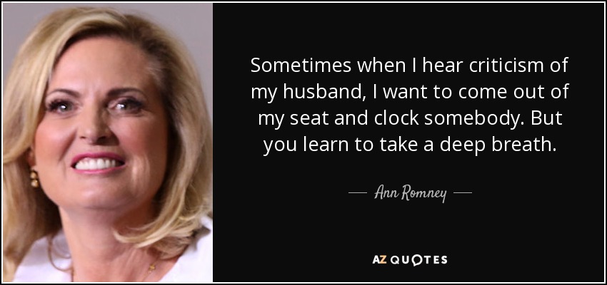 Sometimes when I hear criticism of my husband, I want to come out of my seat and clock somebody. But you learn to take a deep breath. - Ann Romney