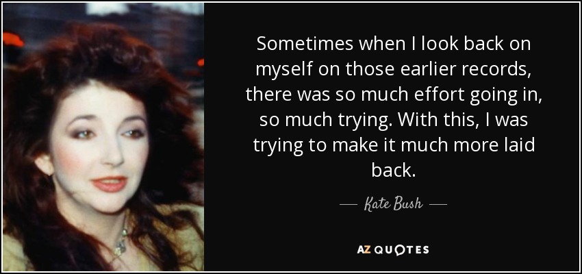 Sometimes when I look back on myself on those earlier records, there was so much effort going in, so much trying. With this, I was trying to make it much more laid back. - Kate Bush