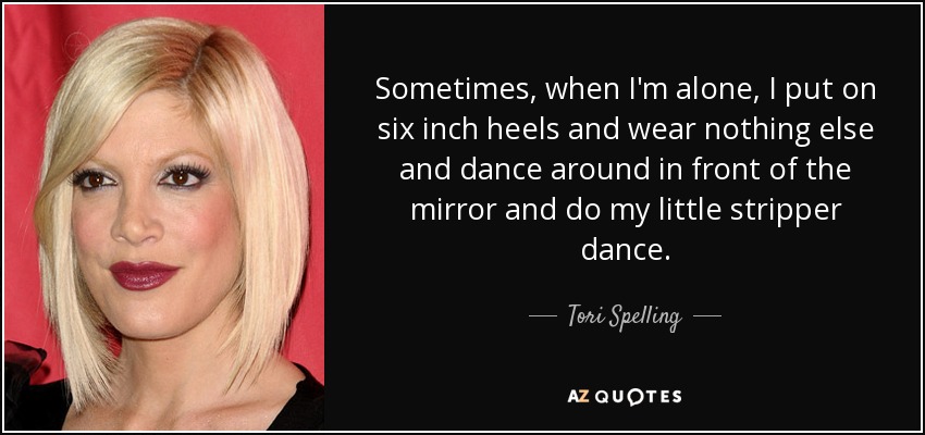 Sometimes, when I'm alone, I put on six inch heels and wear nothing else and dance around in front of the mirror and do my little stripper dance. - Tori Spelling