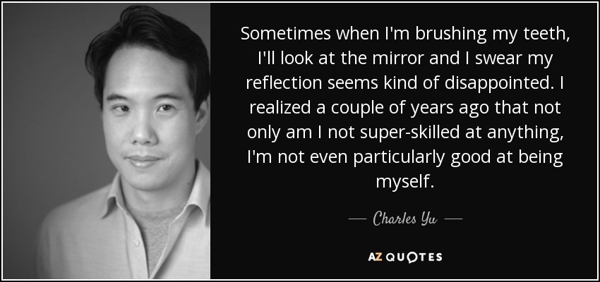 Sometimes when I'm brushing my teeth, I'll look at the mirror and I swear my reflection seems kind of disappointed. I realized a couple of years ago that not only am I not super-skilled at anything, I'm not even particularly good at being myself. - Charles Yu