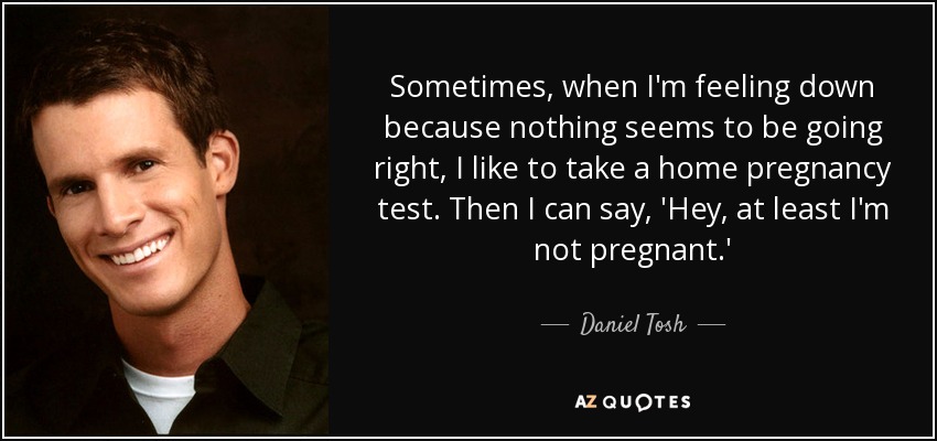 Sometimes, when I'm feeling down because nothing seems to be going right, I like to take a home pregnancy test. Then I can say, 'Hey, at least I'm not pregnant.' - Daniel Tosh