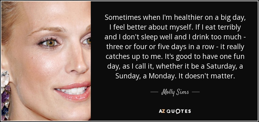 Sometimes when I'm healthier on a big day, I feel better about myself. If I eat terribly and I don't sleep well and I drink too much - three or four or five days in a row - it really catches up to me. It's good to have one fun day, as I call it, whether it be a Saturday, a Sunday, a Monday. It doesn't matter. - Molly Sims