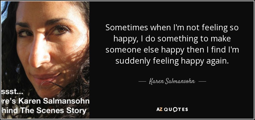 Sometimes when I'm not feeling so happy, I do something to make someone else happy then I find I'm suddenly feeling happy again. - Karen Salmansohn