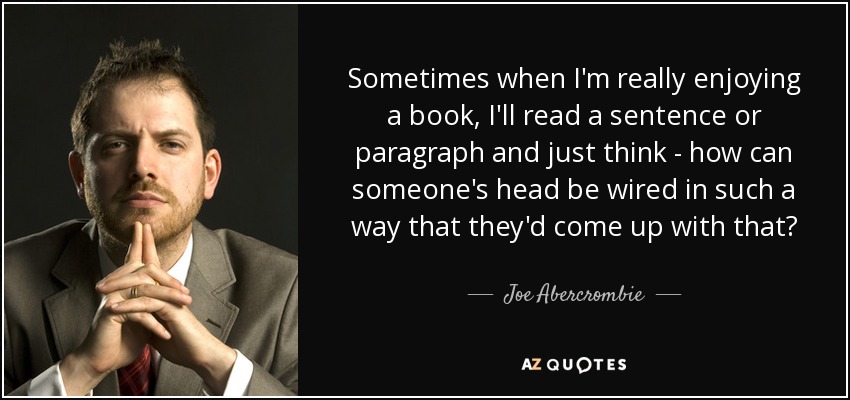 Sometimes when I'm really enjoying a book, I'll read a sentence or paragraph and just think - how can someone's head be wired in such a way that they'd come up with that? - Joe Abercrombie