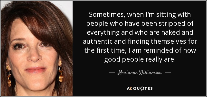Sometimes, when I'm sitting with people who have been stripped of everything and who are naked and authentic and finding themselves for the first time, I am reminded of how good people really are. - Marianne Williamson