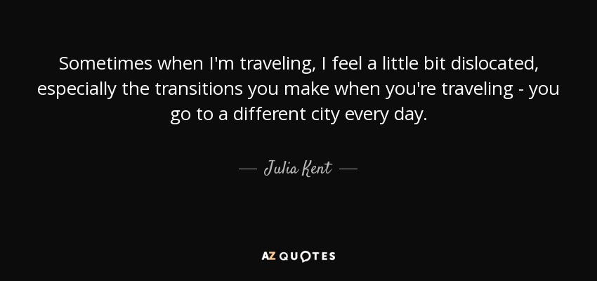 Sometimes when I'm traveling, I feel a little bit dislocated, especially the transitions you make when you're traveling - you go to a different city every day. - Julia Kent