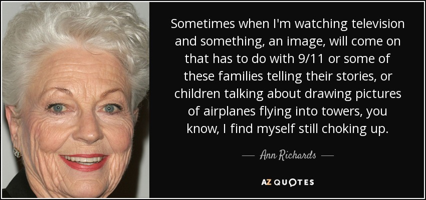 Sometimes when I'm watching television and something, an image, will come on that has to do with 9/11 or some of these families telling their stories, or children talking about drawing pictures of airplanes flying into towers, you know, I find myself still choking up. - Ann Richards