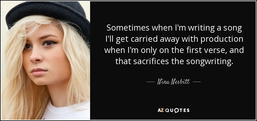 Sometimes when I'm writing a song I'll get carried away with production when I'm only on the first verse, and that sacrifices the songwriting. - Nina Nesbitt
