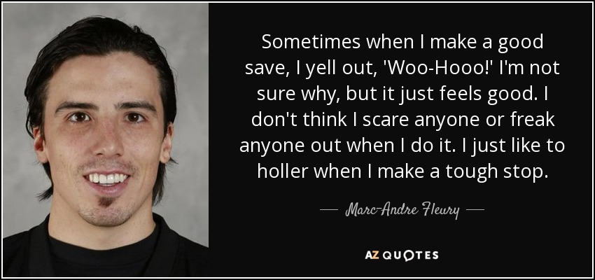 Sometimes when I make a good save, I yell out, 'Woo-Hooo!' I'm not sure why, but it just feels good. I don't think I scare anyone or freak anyone out when I do it. I just like to holler when I make a tough stop. - Marc-Andre Fleury