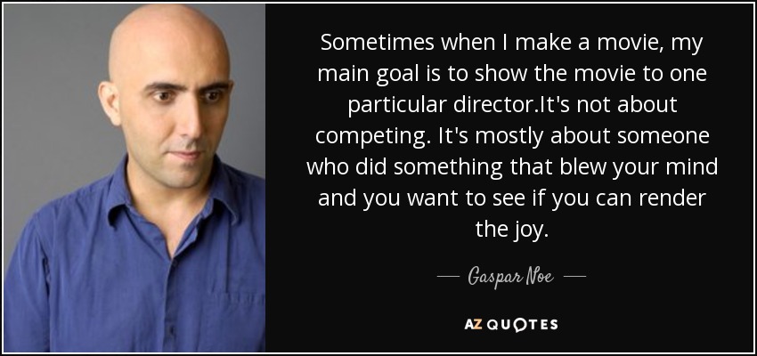 Sometimes when I make a movie, my main goal is to show the movie to one particular director.It's not about competing. It's mostly about someone who did something that blew your mind and you want to see if you can render the joy. - Gaspar Noe