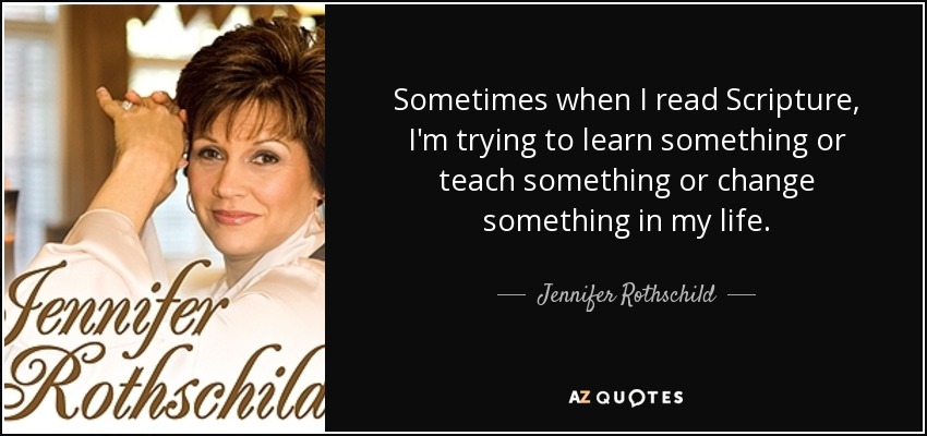 Sometimes when I read Scripture, I'm trying to learn something or teach something or change something in my life. - Jennifer Rothschild