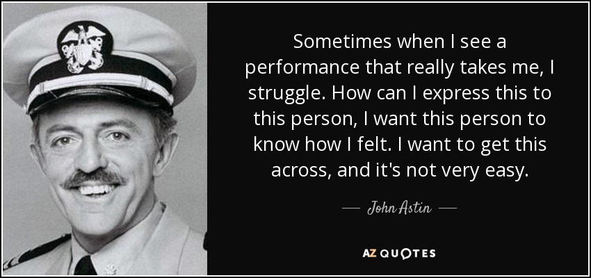 Sometimes when I see a performance that really takes me, I struggle. How can I express this to this person, I want this person to know how I felt. I want to get this across, and it's not very easy. - John Astin