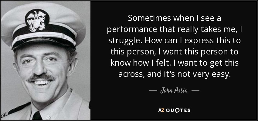 Sometimes when I see a performance that really takes me, I struggle. How can I express this to this person, I want this person to know how I felt. I want to get this across, and it's not very easy. - John Astin