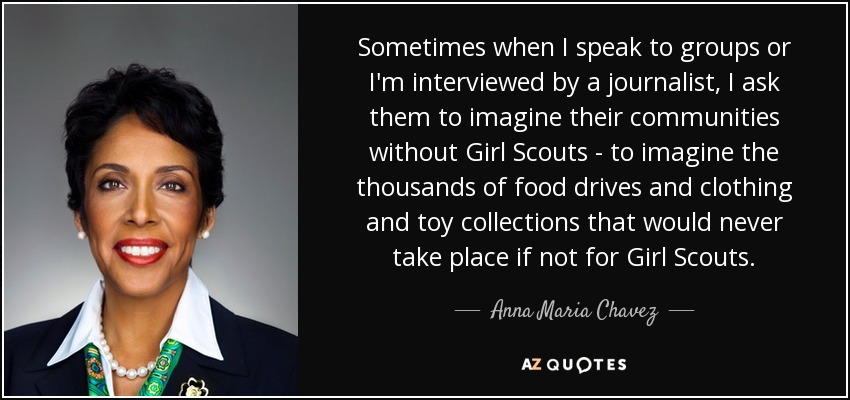 Sometimes when I speak to groups or I'm interviewed by a journalist, I ask them to imagine their communities without Girl Scouts - to imagine the thousands of food drives and clothing and toy collections that would never take place if not for Girl Scouts. - Anna Maria Chavez