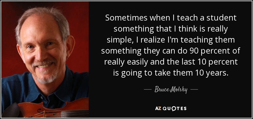 Sometimes when I teach a student something that I think is really simple, I realize I'm teaching them something they can do 90 percent of really easily and the last 10 percent is going to take them 10 years. - Bruce Molsky
