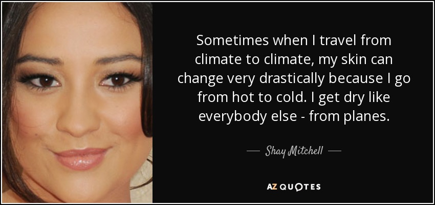 Sometimes when I travel from climate to climate, my skin can change very drastically because I go from hot to cold. I get dry like everybody else - from planes. - Shay Mitchell