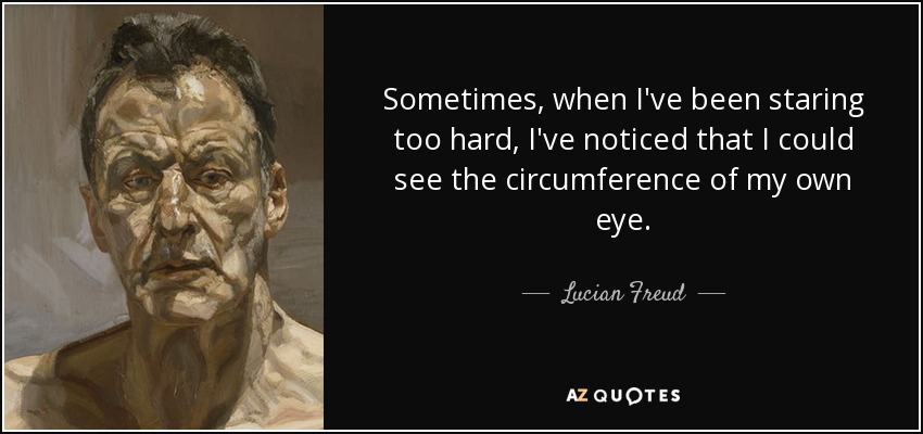 Sometimes, when I've been staring too hard, I've noticed that I could see the circumference of my own eye. - Lucian Freud