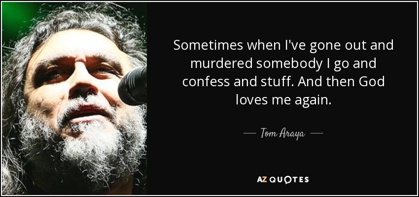 Sometimes when I've gone out and murdered somebody I go and confess and stuff. And then God loves me again. - Tom Araya