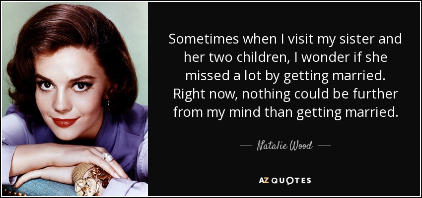 Sometimes when I visit my sister and her two children, I wonder if she missed a lot by getting married. Right now, nothing could be further from my mind than getting married. - Natalie Wood