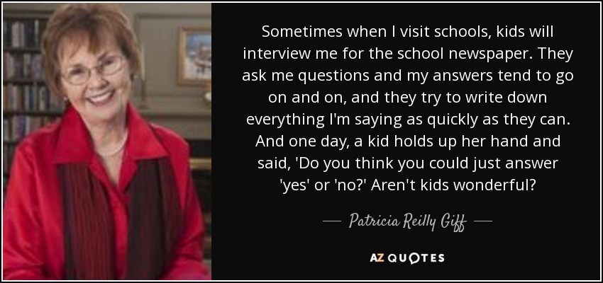Sometimes when I visit schools, kids will interview me for the school newspaper. They ask me questions and my answers tend to go on and on, and they try to write down everything I'm saying as quickly as they can. And one day, a kid holds up her hand and said, 'Do you think you could just answer 'yes' or 'no?' Aren't kids wonderful? - Patricia Reilly Giff
