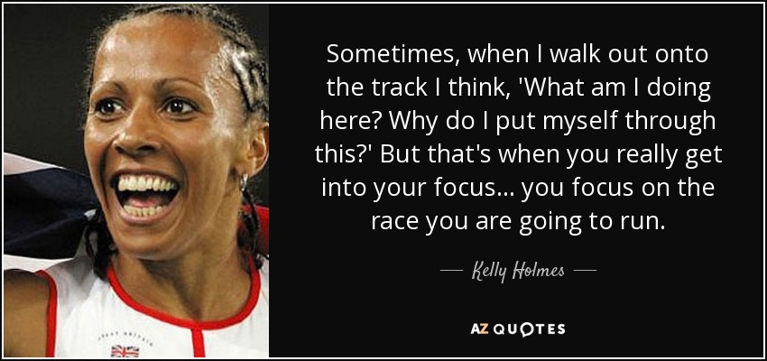 Sometimes, when I walk out onto the track I think, 'What am I doing here? Why do I put myself through this?' But that's when you really get into your focus ... you focus on the race you are going to run. - Kelly Holmes