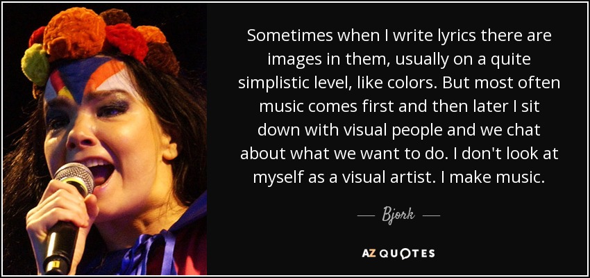 Sometimes when I write lyrics there are images in them, usually on a quite simplistic level, like colors. But most often music comes first and then later I sit down with visual people and we chat about what we want to do. I don't look at myself as a visual artist. I make music. - Bjork