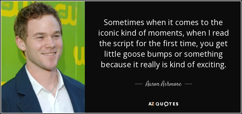 Sometimes when it comes to the iconic kind of moments, when I read the script for the first time, you get little goose bumps or something because it really is kind of exciting. - Aaron Ashmore