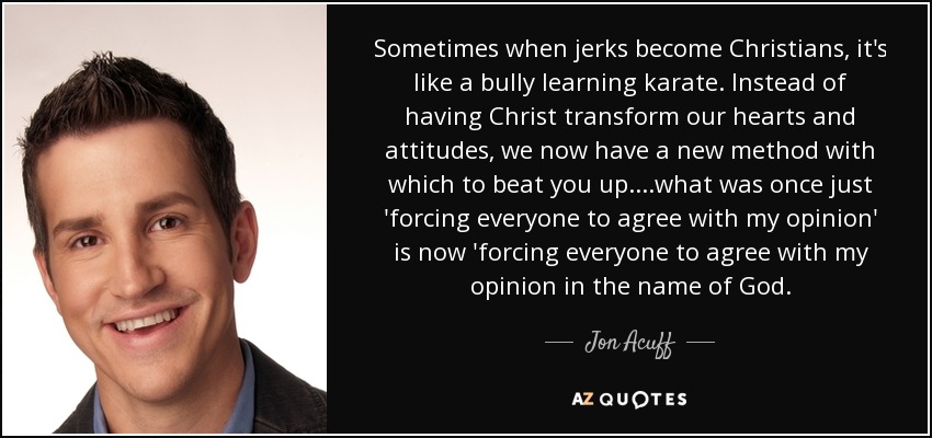 Sometimes when jerks become Christians, it's like a bully learning karate. Instead of having Christ transform our hearts and attitudes, we now have a new method with which to beat you up....what was once just 'forcing everyone to agree with my opinion' is now 'forcing everyone to agree with my opinion in the name of God. - Jon Acuff