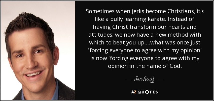 Sometimes when jerks become Christians, it's like a bully learning karate. Instead of having Christ transform our hearts and attitudes, we now have a new method with which to beat you up....what was once just 'forcing everyone to agree with my opinion' is now 'forcing everyone to agree with my opinion in the name of God. - Jon Acuff