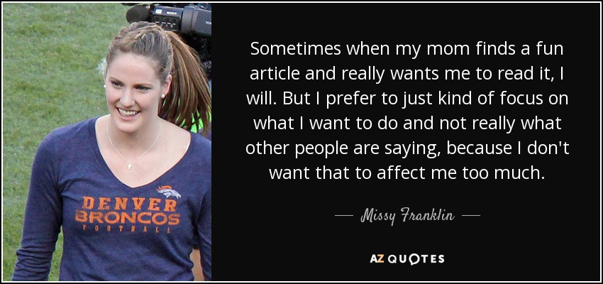 Sometimes when my mom finds a fun article and really wants me to read it, I will. But I prefer to just kind of focus on what I want to do and not really what other people are saying, because I don't want that to affect me too much. - Missy Franklin