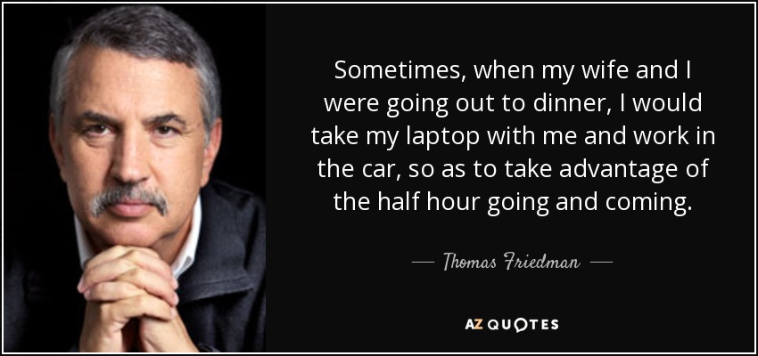 Sometimes, when my wife and I were going out to dinner, I would take my laptop with me and work in the car, so as to take advantage of the half hour going and coming. - Thomas Friedman