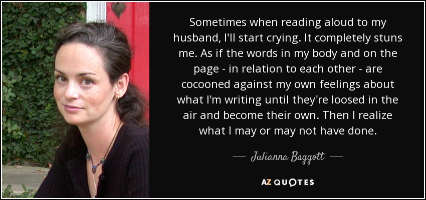 Sometimes when reading aloud to my husband, I'll start crying. It completely stuns me. As if the words in my body and on the page - in relation to each other - are cocooned against my own feelings about what I'm writing until they're loosed in the air and become their own. Then I realize what I may or may not have done. - Julianna Baggott