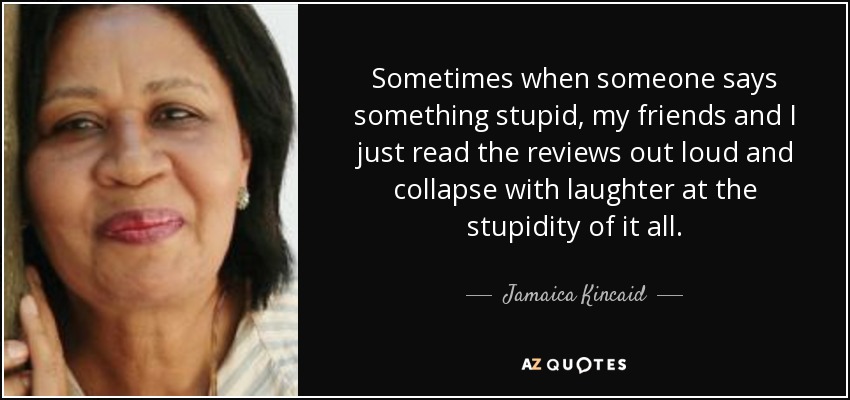 Sometimes when someone says something stupid, my friends and I just read the reviews out loud and collapse with laughter at the stupidity of it all. - Jamaica Kincaid