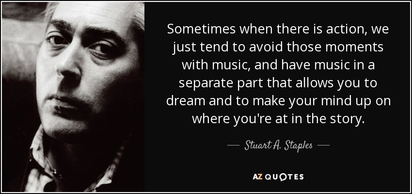 Sometimes when there is action, we just tend to avoid those moments with music, and have music in a separate part that allows you to dream and to make your mind up on where you're at in the story. - Stuart A. Staples
