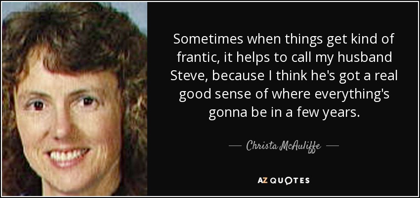 Sometimes when things get kind of frantic, it helps to call my husband Steve, because I think he's got a real good sense of where everything's gonna be in a few years. - Christa McAuliffe