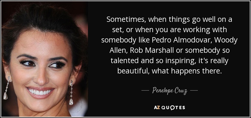 Sometimes, when things go well on a set, or when you are working with somebody like Pedro Almodovar, Woody Allen, Rob Marshall or somebody so talented and so inspiring, it's really beautiful, what happens there. - Penelope Cruz
