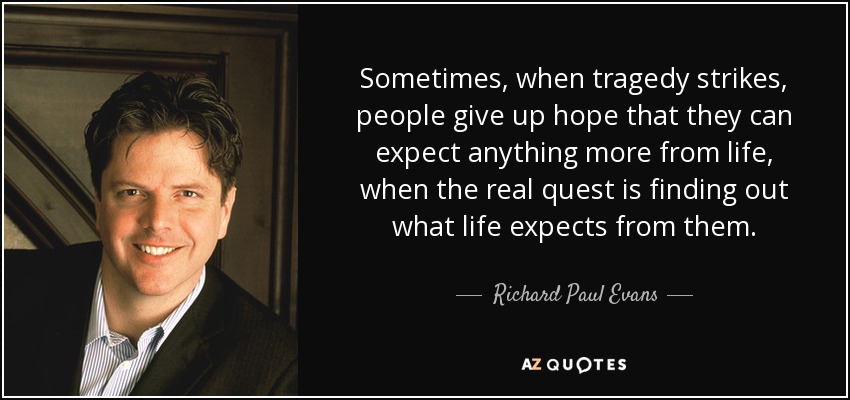 Sometimes, when tragedy strikes, people give up hope that they can expect anything more from life, when the real quest is finding out what life expects from them. - Richard Paul Evans