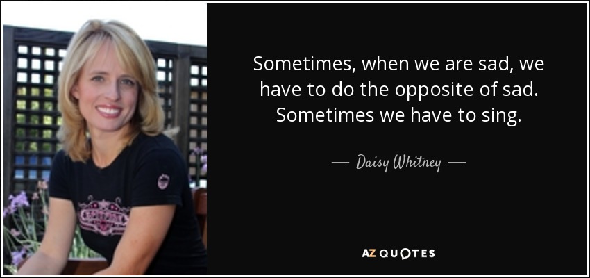 Sometimes, when we are sad, we have to do the opposite of sad. Sometimes we have to sing. - Daisy Whitney