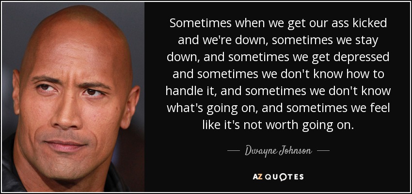 Sometimes when we get our ass kicked and we're down, sometimes we stay down, and sometimes we get depressed and sometimes we don't know how to handle it, and sometimes we don't know what's going on, and sometimes we feel like it's not worth going on. - Dwayne Johnson