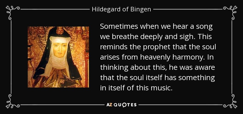 Sometimes when we hear a song we breathe deeply and sigh. This reminds the prophet that the soul arises from heavenly harmony. In thinking about this, he was aware that the soul itself has something in itself of this music. - Hildegard of Bingen
