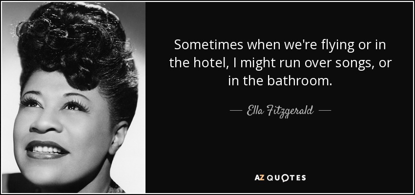 Sometimes when we're flying or in the hotel, I might run over songs, or in the bathroom. - Ella Fitzgerald