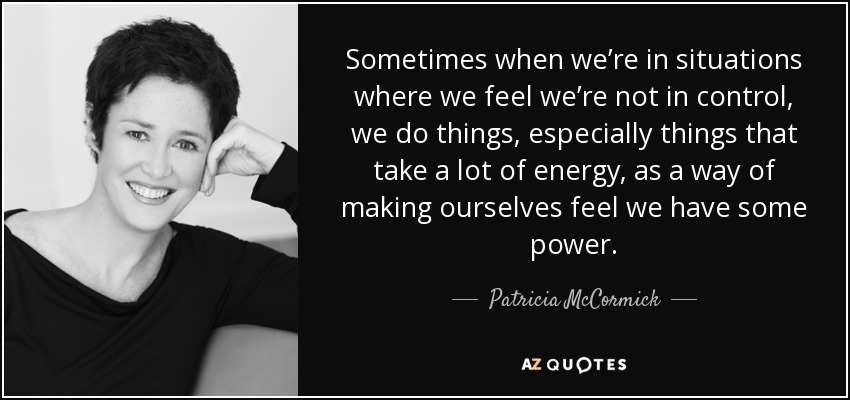 Sometimes when we’re in situations where we feel we’re not in control, we do things, especially things that take a lot of energy, as a way of making ourselves feel we have some power. - Patricia McCormick