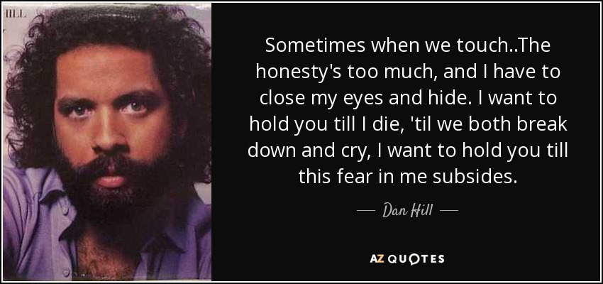 Sometimes when we touch..The honesty's too much, and I have to close my eyes and hide. I want to hold you till I die, 'til we both break down and cry, I want to hold you till this fear in me subsides. - Dan Hill