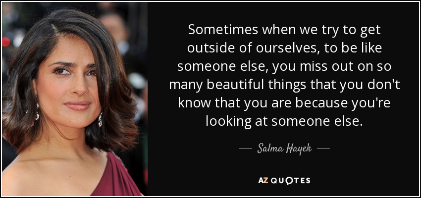 Sometimes when we try to get outside of ourselves, to be like someone else, you miss out on so many beautiful things that you don't know that you are because you're looking at someone else. - Salma Hayek