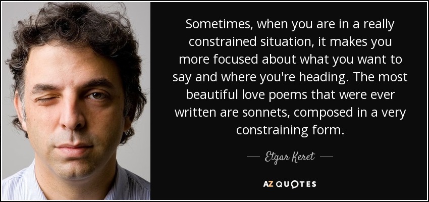 Sometimes, when you are in a really constrained situation, it makes you more focused about what you want to say and where you're heading. The most beautiful love poems that were ever written are sonnets, composed in a very constraining form. - Etgar Keret