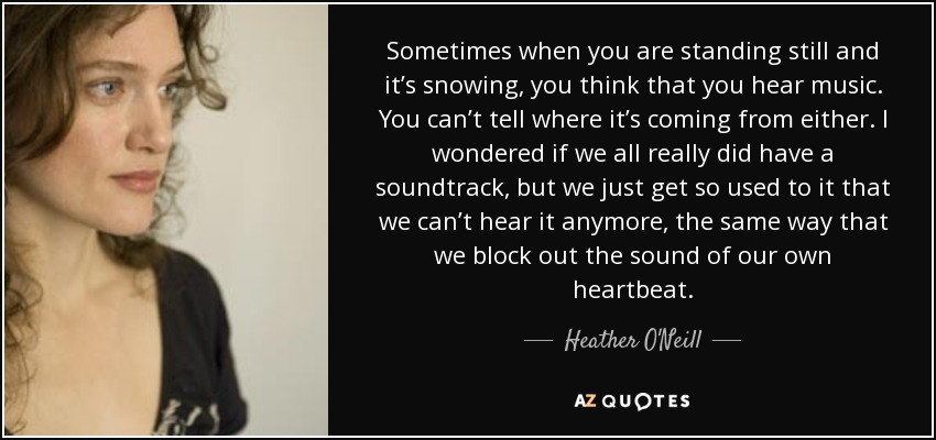 Sometimes when you are standing still and it’s snowing, you think that you hear music. You can’t tell where it’s coming from either. I wondered if we all really did have a soundtrack, but we just get so used to it that we can’t hear it anymore, the same way that we block out the sound of our own heartbeat. - Heather O'Neill